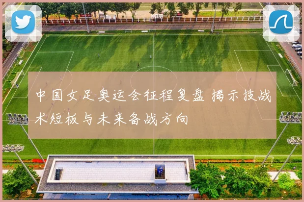 中国女足奥运会征程复盘 揭示技战术短板与未来备战方向