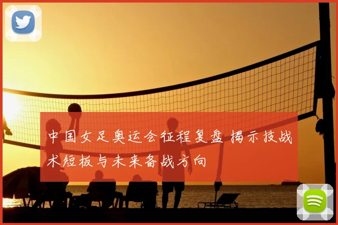 中国女足奥运会征程复盘 揭示技战术短板与未来备战方向