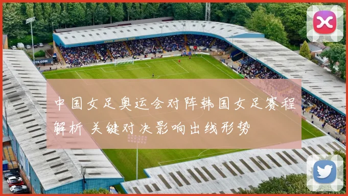 中国女足奥运会对阵韩国女足赛程解析 关键对决影响出线形势